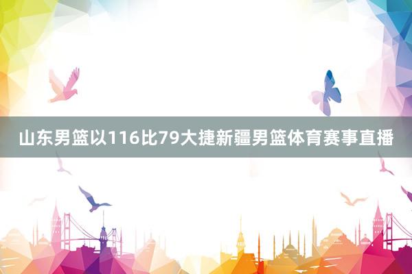 山东男篮以116比79大捷新疆男篮体育赛事直播
