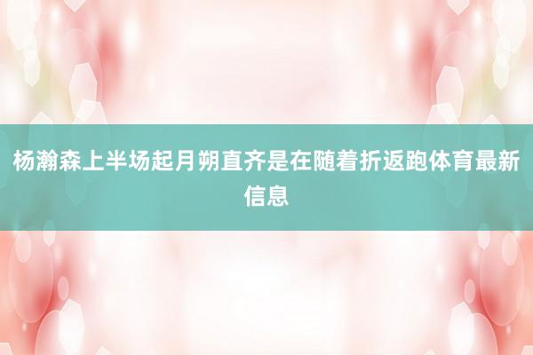 杨瀚森上半场起月朔直齐是在随着折返跑体育最新信息