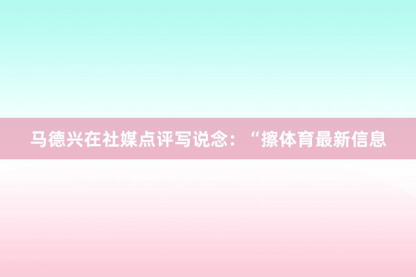 马德兴在社媒点评写说念：“擦体育最新信息