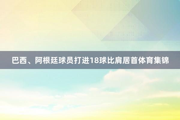 巴西、阿根廷球员打进18球比肩居首体育集锦