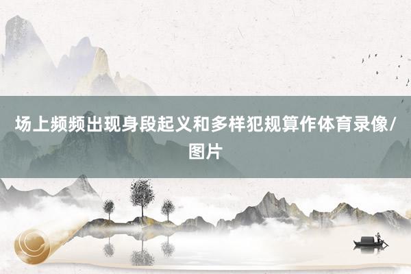 场上频频出现身段起义和多样犯规算作体育录像/图片