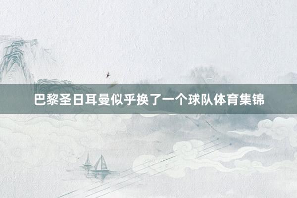 巴黎圣日耳曼似乎换了一个球队体育集锦