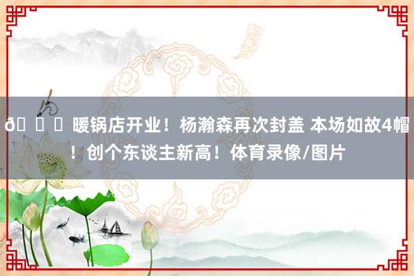 😈暖锅店开业！杨瀚森再次封盖 本场如故4帽！创个东谈主新高！体育录像/图片