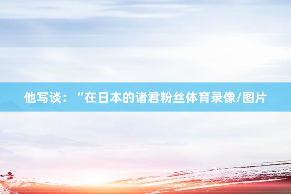 他写谈:“在日本的诸君粉丝体育录像/图片