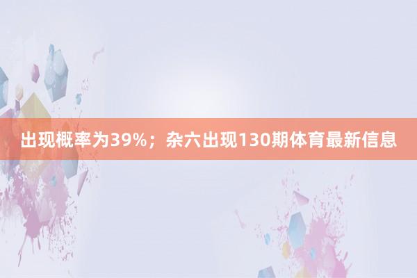 出现概率为39%；杂六出现130期体育最新信息