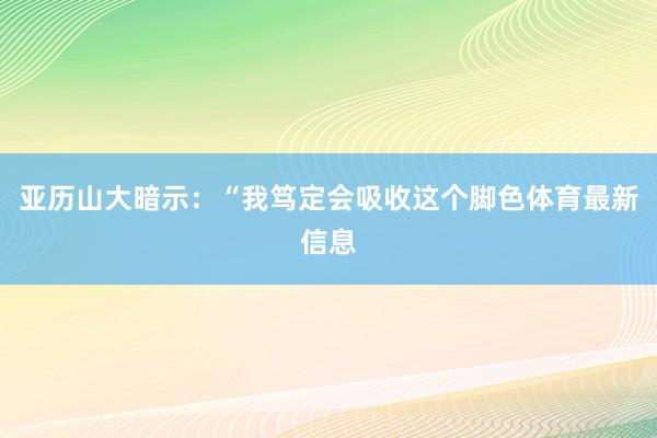 亚历山大暗示：“我笃定会吸收这个脚色体育最新信息