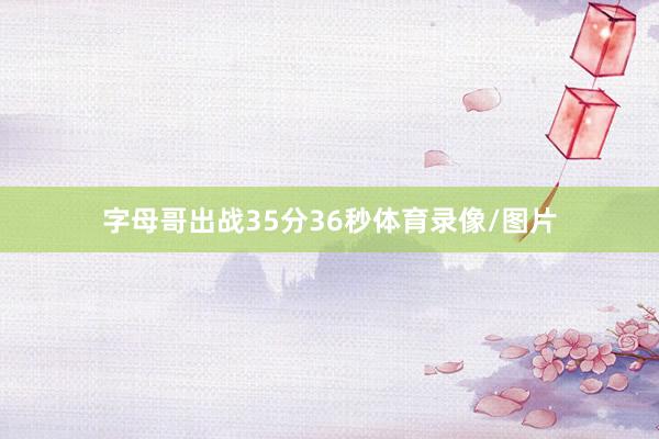 字母哥出战35分36秒体育录像/图片