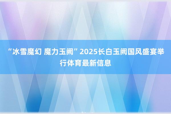 “冰雪魔幻 魔力玉阙”2025长白玉阙国风盛宴举行体育最新信息