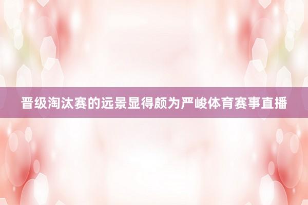 晋级淘汰赛的远景显得颇为严峻体育赛事直播