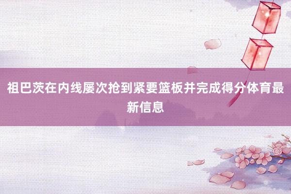 祖巴茨在内线屡次抢到紧要篮板并完成得分体育最新信息