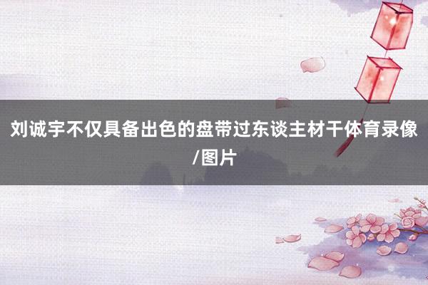 刘诚宇不仅具备出色的盘带过东谈主材干体育录像/图片