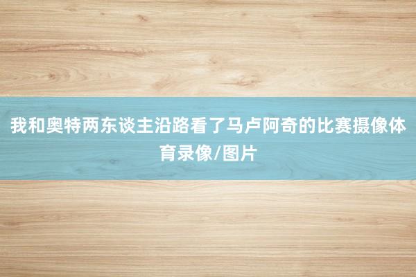 我和奥特两东谈主沿路看了马卢阿奇的比赛摄像体育录像/图片