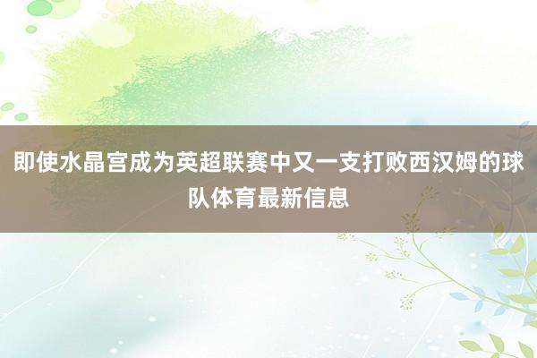 即使水晶宫成为英超联赛中又一支打败西汉姆的球队体育最新信息