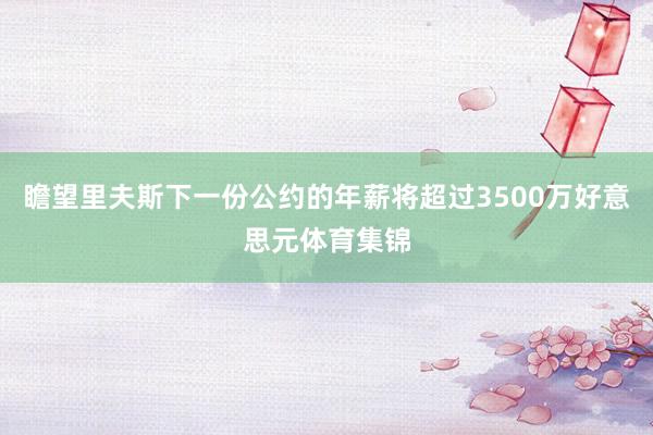 瞻望里夫斯下一份公约的年薪将超过3500万好意思元体育集锦