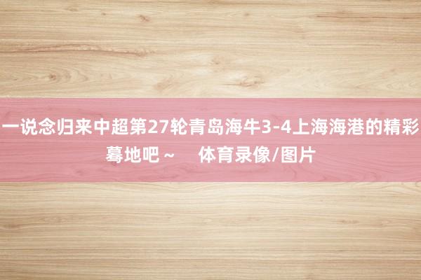 一说念归来中超第27轮青岛海牛3-4上海海港的精彩蓦地吧～    体育录像/图片