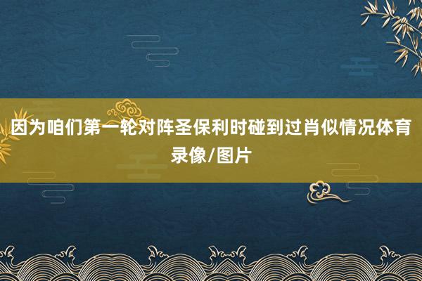 因为咱们第一轮对阵圣保利时碰到过肖似情况体育录像/图片