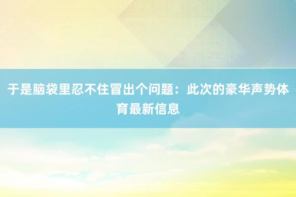 于是脑袋里忍不住冒出个问题：此次的豪华声势体育最新信息