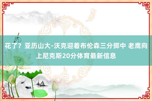花了？亚历山大-沃克迎着布伦森三分掷中 老鹰向上尼克斯20分体育最新信息
