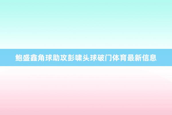 鲍盛鑫角球助攻彭啸头球破门体育最新信息
