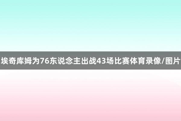 埃奇库姆为76东说念主出战43场比赛体育录像/图片