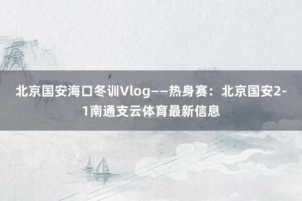北京国安海口冬训Vlog——热身赛：北京国安2-1南通支云体育最新信息