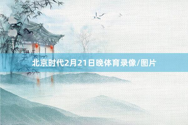 北京时代2月21日晚体育录像/图片