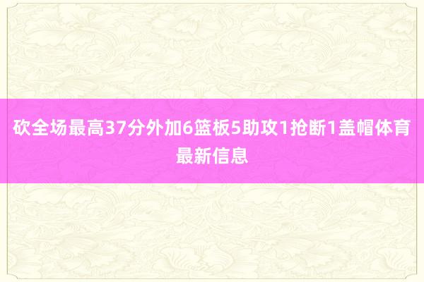 砍全场最高37分外加6篮板5助攻1抢断1盖帽体育最新信息